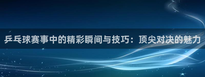  意昂2官网：乒乓球赛事中的精彩瞬间与技巧：顶尖对决的魅力
